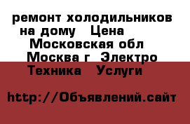 ремонт холодильников на дому › Цена ­ 500 - Московская обл., Москва г. Электро-Техника » Услуги   